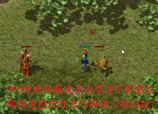 996传奇私服盒子安卓版下载后如何快速提升战力与解决卡顿问题? 996传奇私服盒子安卓版下载后如何快速提升战力与解决卡顿问题?